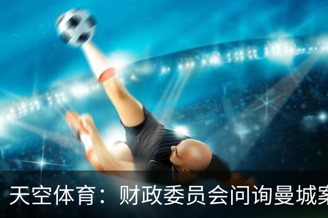 天空体育：财政委员会问询曼城案税务影响